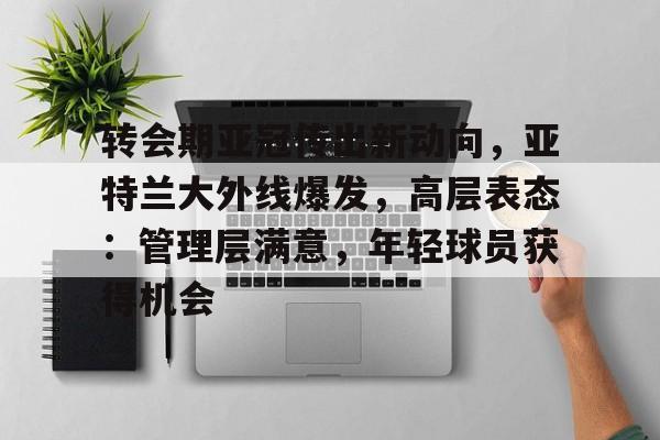 关于转会期亚冠传出新动向，亚特兰大外线爆发，高层表态：管理层满意，年轻球员获得机会的信息